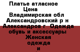 Платье атласное .  › Цена ­ 300 - Владимирская обл., Александровский р-н, Александров г. Одежда, обувь и аксессуары » Женская одежда и обувь   . Владимирская обл.